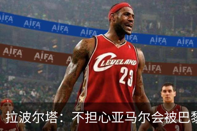 拉波尔塔：不担心亚马尔会被巴黎的高薪诱惑，对巴萨底蕴充满信心
